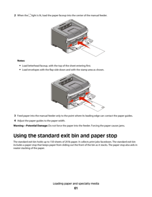 Page 612When the  light is lit, load the paper faceup into the center of the manual feeder.
Notes:
Load letterhead faceup, with the top of the sheet entering first.
Load envelopes with the flap side down and with the stamp area as shown.
3Feed paper into the manual feeder only to the point where its leading edge can contact the paper guides.
4Adjust the paper guides to the paper width.
Warning—Potential Damage: Do not force the paper into the feeder. Forcing the paper causes jams.
Using the standard exit bin...