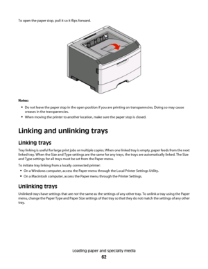 Page 62To open the paper stop, pull it so it flips forward.
Notes:
Do not leave the paper stop in the open position if you are printing on transparencies. Doing so may cause
creases in the transparencies.
When moving the printer to another location, make sure the paper stop is closed.
Linking and unlinking trays
Linking trays
Tray linking is useful for large print jobs or multiple copies. When one linked tray is empty, paper feeds from the next
linked tray. When the Size and Type settings are the same for any...