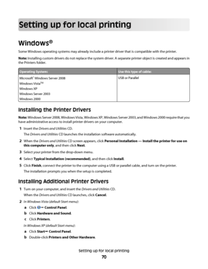 Page 70Setting up for local printing
Windows®
Some Windows operating systems may already include a printer driver that is compatible with the printer.
Note: Installing custom drivers do not replace the system driver. A separate printer object is created and appears in
the Printers folder.
Operating System:Use this type of cable:
Microsoft® Windows Server 2008
Windows Vista
TM
Windows XP
Windows Server 2003
Windows 2000
USB or Parallel
Installing the Printer Drivers
Note: Windows Server 2008, Windows Vista,...