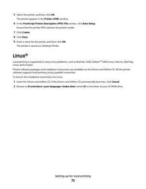 Page 735Select the printer, and then click OK.
The printer appears in the Printer (USB) window.
6In the PostScript Printer Description (PPD) File section, click Auto Setup.
Ensure that the printer PPD matches the printer model.
7Click Create.
8Click Save.
9Enter a name for the printer, and then click OK.
The printer is saved as a Desktop Printer.
Linux®
Local printing is supported on many Linux platforms, such as Red Hat, SUSE, DebianTM GNU/Linux, Ubuntu, Red Flag
Linux, and Linspire.
Printer software packages...