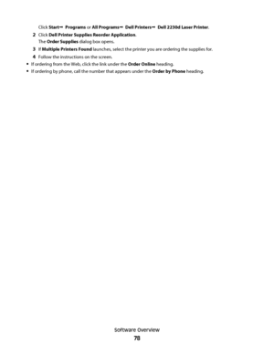 Page 78Click StartŒ  Programs or All ProgramsŒ  Dell PrintersŒ  Dell 2230d Laser Printer.
2Click Dell Printer Supplies Reorder Application.
The Order Supplies dialog box opens.
3If Multiple Printers Found launches, select the printer you are ordering the supplies for.
4Follow the instructions on the screen.
If ordering from the Web, click the link under the Order Online heading.
If ordering by phone, call the number that appears under the Order by Phone heading.
Software Overview
78
 