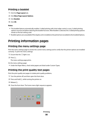 Page 84Printing a booklet
1Click the Page Layout tab.
2Click More Page Layout Options.
3Click Booklet.
4Click OK.
Notes:
The booklet feature automatically enables 2-sided printing with short-edge control, so any 2-sided printing
options must be set before selecting the booklet function. After Booklet is selected, the 2-sided printing options
remain at the last setting used.
Booklet options are unavailable if the duplex unit is installed on the printer but not added to the Installed Options.
Printing information...