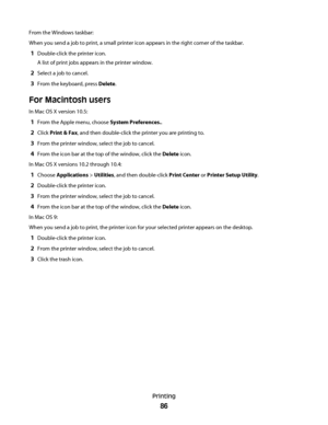 Page 86From the Windows taskbar:
When you send a job to print, a small printer icon appears in the right corner of the taskbar.
1Double-click the printer icon.
A list of print jobs appears in the printer window.
2Select a job to cancel.
3From the keyboard, press Delete.
For Macintosh users
In Mac OS X version 10.5:
1From the Apple menu, choose System Preferences..
2Click Print & Fax, and then double-click the printer you are printing to.
3From the printer window, select the job to cancel.
4From the icon bar at...