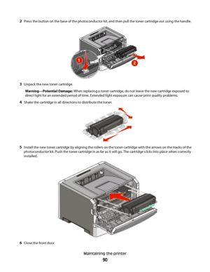 Page 902Press the button on the base of the photoconductor kit, and then pull the toner cartridge out using the handle.
3Unpack the new toner cartridge.
Warning—Potential Damage: When replacing a toner cartridge, do not leave the new cartridge exposed to
direct light for an extended period of time. Extended light exposure can cause print quality problems.
4Shake the cartridge in all directions to distribute the toner.
5Install the new toner cartridge by aligning the rollers on the toner cartridge with the...