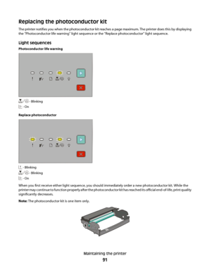 Page 91Replacing the photoconductor kit
The printer notifies you when the photoconductor kit reaches a page maximum. The printer does this by displaying
the “Photoconductor life warning” light sequence or the “Replace photoconductor” light sequence.
Light sequences
Photoconductor life warning
 - Blinking
 - On
Replace photoconductor
 - Blinking
 - Blinking
 - On
When you first receive either light sequence, you should immediately order a new photoconductor kit. While the
printer may continue to function...