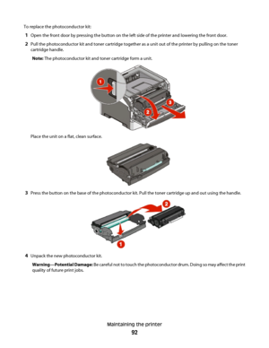 Page 92To replace the photoconductor kit:
1Open the front door by pressing the button on the left side of the printer and lowering the front door.
2Pull the photoconductor kit and toner cartridge together as a unit out of the printer by pulling on the toner
cartridge handle.
Note: The photoconductor kit and toner cartridge form a unit.
Place the unit on a flat, clean surface.
3Press the button on the base of the photoconductor kit. Pull the toner cartridge up and out using the handle.
4Unpack the new...