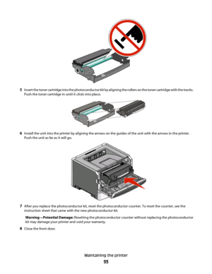 Page 935Insert the toner cartridge into the photoconductor kit by aligning the rollers on the toner cartridge with the tracks.
Push the toner cartridge in until it clicks into place.
6Install the unit into the printer by aligning the arrows on the guides of the unit with the arrows in the printer.
Push the unit as far as it will go.
7After you replace the photoconductor kit, reset the photoconductor counter. To reset the counter, see the
instruction sheet that came with the new photoconductor kit....