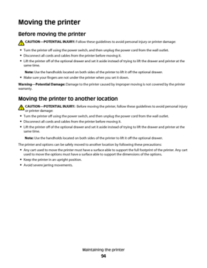 Page 94Moving the printer
Before moving the printer
CAUTION—POTENTIAL INJURY: Follow these guidelines to avoid personal injury or printer damage:
Turn the printer off using the power switch, and then unplug the power cord from the wall outlet.
Disconnect all cords and cables from the printer before moving it.
Lift the printer off of the optional drawer and set it aside instead of trying to lift the drawer and printer at the
same time.
Note: Use the handholds located on both sides of the printer to lift it off...