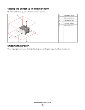 Page 95Setting the printer up in a new location
When the printer is set up, allow clearance around it as shown.
1300 mm (12.0 in.)
2300 mm (12.0 in.)
3200 mm (8.0 in.)
412.7 mm (0.5 in.)
5300 mm (12.0 in.)
Shipping the printer
When shipping the printer, use the original packaging or call the place of purchase for a relocation kit.
Maintaining the printer
95
 