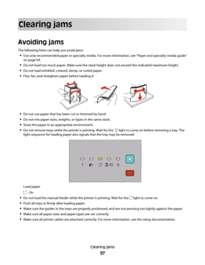 Page 97Clearing jams
Avoiding jams
The following hints can help you avoid jams:
Use only recommended paper or specialty media. For more information, see “Paper and specialty media guide”
on page 64.
Do not load too much paper. Make sure the stack height does not exceed the indicated maximum height.
Do not load wrinkled, creased, damp, or curled paper.
Flex, fan, and straighten paper before loading it.
Do not use paper that has been cut or trimmed by hand.
Do not mix paper sizes, weights, or types in the same...