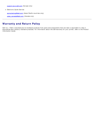 Page 109support.euro.dell.com (Europe only)
Electronic Quote  Service
apmarketing@dell.com
 (Asian/Pacific  countries  only)
sales_canada@dell.com
 (Canada only)
Warranty and Return Policy
Dell Inc.  (“Dell”) manufactures its  hardware products  from  parts and  components  that  are new or equivalent to  new in
accordance with industry -standard  practices.  For  information  about  the Dell warranty for your  printer, refer to  the  Product
Information  Guide .
 