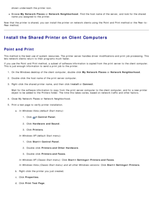 Page 114shown underneath  the printer icon.
Browse My  Network Places  or Network Neighborhood .  Find  the host name of the server,  and  look for the shared
name you assigned to  the printer.
Now  that  the printer is shared,  you can  install the printer on network clients using  the Point  and  Print method or the Peer-to -
Peer method.
Install the Shared Printer on Client Computers
Point and Print
This method is the best use of system  resources. The  printer server handles driver  modifications and  print...