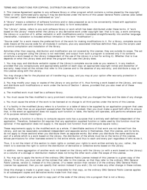 Page 123TERMS AND CONDITIONS  FOR COPYING,  DISTRIBUTION  AND MODIFICATION
0. This License  Agreement  applies  to  any software library or other program  which contains  a  notice  placed by the copyright
holder or other authorized party saying it  may be distributed under the terms of this Lesser General Public  License  (also called
this  License). Each licensee  is addressed as you.
A  library means a  collection of software functions and/or  data prepared  so as to  be conveniently  linked with application...