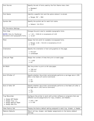 Page 44Font SourceSpecify the set  of fonts  used by the Font Name  menu  item.
Resident*
All
Font Name Identify a  specific  font and  the option where it  is stored.
Range:  R0* – R90
Symbol  Set Specify the symbol  set  for each  font name.
Default: 10U  PC-8
PCL  Emulation  Settings
Point  Size
NOTE:
 Only

 for PostScript
emulation and  typographic  fonts. Change the point  size for scalable  typographic  fonts.
1.00  – 1008.00  in increments of 0.25
12.00*
Pitch Assign  the font pitch  for scalable...