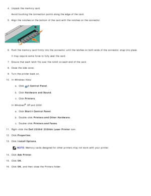 Page 504.  Unpack the memory card.
Avoid  touching the connection  points along the edge  of the card.
5 .  Align the notches on the bottom  of the card  with the notches on the connector.
6 .  Push the memory card  firmly into the connector  until the latches on both  ends of the connector   snap into place.
It may require some  force  to  fully seat  the card.
7 .  Ensure  that  each  latch  fits over the notch on each  end  of the card.
8 .  Close  the side  cover.
9 .  Turn the printer back  on.
10 . In...