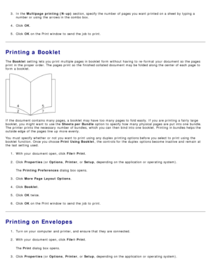 Page 73.  In the Multipage  printing (N-up)  section, specify the number of pages you want  printed on a  sheet by typing a
number or using  the arrows in the combo box.
4 .  Click   OK.
5 .  Click   OK on the Print window  to  send the job to  print.
Printing a Booklet
The   Booklet  setting  lets you print  multiple pages in booklet  form  without  having  to  re -format  your  document so the pages
print  in the proper order. The  pages print  so the finished collated document may be folded along the center...