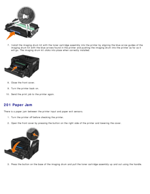 Page 627.  Install the imaging  drum kit  with the toner cartridge assembly into the printer by aligning  the blue arrow guides  of the
imaging  drum kit  with the blue arrows found  in the printer and  pushing  the imaging  drum into the printer as far as it
will go.  The  imaging  drum kit  clicks  into place  when  correctly  installed.
8 .  Close  the front cover.
9 .  Turn the printer back  on.
10 . Send the print  job to  the printer again.
201 Paper Jam
There is a  paper jam  between  the printer input...