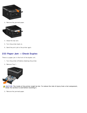 Page 653.  Remove the jammed  paper.
4 .  Close  the rear exit.
5 .  Turn the printer back  on.
6 .  Send the print  job to  the printer again.
233 Paper Jam — Check Duplex
There is a  paper jam  in the front of the duplex  unit.
1.  Turn the printer off before checking the printer.
2 .  Remove Tray 1.
3 .  Remove the jammed  paper.
CAUTION: The  inside  of  the printer might  be  hot. To reduce the risk  of  injury from a  hot  component,
allow  the surface to cool before touching it.
 