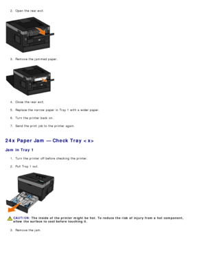 Page 682.  Open the rear exit.
3.  Remove the jammed  paper.
4 .  Close  the rear exit.
5 .  Replace the narrow  paper in Tray 1 with a  wider paper.
6 .  Turn the printer back  on.
7 .  Send the print  job to  the printer again.
24x Paper Jam — Check Tray 
Jam  in Tray 1
1.  Turn the printer off before checking the printer.
2 .  Pull Tray 1 out.
3 .  Remove the jam.
CAUTION: The  inside  of  the printer might  be  hot. To reduce the risk  of  injury from a  hot  component,
allow  the surface to cool before...