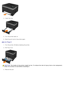 Page 694.  Insert the tray.
5 .  Turn the printer back  on.
6 .  Send the print  job to  the printer again.
Jam  in Tray 2
1.  Turn the printer off before checking the printer.
2 .  Pull Tray 2 out.
3 .  Remove the jam.
CAUTION: The  inside  of  the printer might  be  hot. To reduce the risk  of  injury from a  hot  component,
allow  the surface to cool before touching it.
 