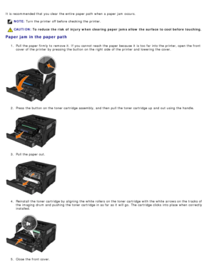 Page 72It is recommended that  you clear  the entire  paper path  when  a  paper jam  occurs.
Paper jam in the paper path
1.  Pull the paper firmly to  remove it.  If  you cannot reach  the paper because  it  is too  far into the printer, open the front
cover of the printer by pressing the button on the right  side  of the printer and  lowering  the cover.
2 .  Press  the button on the toner cartridge assembly, and  then  pull the toner cartridge up  and  out using  the handle.
3 .  Pull the paper out.
4 ....