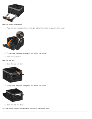 Page 74Near the output bin  extender1.  Press  the door  release  button on the right  side  of the printer to  open the front cover.
2 .  Firmly  grasp the paper, and  gently  pull it  from  the printer.
3 .  Close  the front cover.
Near the rear exit 1.  Open the rear exit  door.
2 .  Firmly  grasp the paper, and  gently  pull it  from  the printer.
3 .  Close  the rear exit  door.
Turn the printer back  on and  send your  print  job to  the printer again.
 