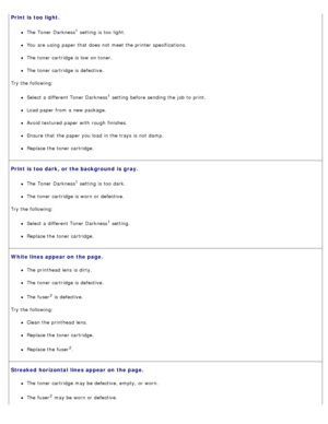Page 76Print is  too light.
The  Toner Darkness1 setting  is too  light.
You  are using  paper that  does  not meet the printer specifications.
The  toner cartridge is low  on toner.
The  toner cartridge is defective.
Try the following:
Select a  different Toner Darkness1 setting  before sending the job to  print.
Load paper from  a  new package.
Avoid  textured  paper with rough  finishes.
Ensure  that  the paper you load  in the trays is not damp.
Replace the toner cartridge.
Print is  too dark, or the...