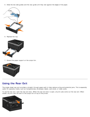 Page 865.  Slide the two side  guides  and  the rear guide until they rest  against the edges of the paper.
6.  Replace the tray.
7 .  Extend the paper support on the output bin.
Using the Rear Exit
The  single -sheet rear exit  provides  a  straight-through paper path  to  help reduce curling and  potential jams. This is especially
useful  for specialty media,  such as transparencies, envelopes, labels,  card  stock, or index cards.
To use the rear exit, open the rear exit  door. When  the rear exit  door  is...