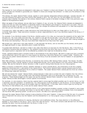 Page 1222, hence the version number 2.1.]
Preamble
The  licenses  for most software are designed to  take  away  your  freedom  to  share  and  change  it.  By  contrast, the GNU  General
Public  Licenses are intended to  guarantee  your  freedom  to  share  and  change  free software--to  make  sure  the software is free
for all its  users.
This license,  the Lesser General Public  License, applies  to  some  specially  designated software packages --typically libraries --of
the Free  Software Foundation and...