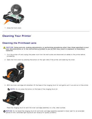 Page 207.  Close  the front cover.
Cleaning Your Printer
Cleaning the Printhead Lens
1.  Turn the printer off and  unplug  the power cord  from  the wall outlet and  disconnect all cables to  the printer before
proceeding.
2 .  Open the front cover by pressing the button on the right  side  of the printer and  lowering  the cover.
3 .  With the toner cartridge still attached, lift the base  of the imaging  drum kit  and  gently  pull it  up  and  out of the printer.
NOTE: Do  not press  the button on the base...