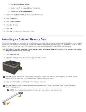 Page 49a.  Click   Start® Control  Panel .
b.  Double -click   Printers and Other  Hardware .
c .  Double -click   Printers and Faxes .
7 .  Right-click  the  Dell  2330d/2330dn Laser Printer  icon.
8 .  Click   Properties .
9 .  Click   Install Options .
10 . Click   Ask Printer .
11 . Click   OK.
12 . Click   OK,  and  then  close  the Printers folder.
Installing an Optional Memory Card
The  system  board has  one  connector  for an optional  memory card. The  printer can  support up  to  160 MB  for a...