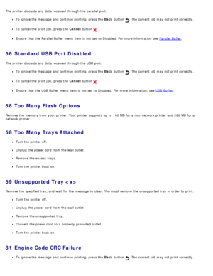 Page 59The  printer discards  any data received through the parallel  port.
To ignore the message  and  continue printing, press  the Back button .  The  current job may not print  correctly.
To cancel the print  job,  press  the Cancel  button .
Ensure  that  the Parallel Buffer menu  item is not set  to  Disabled. For  more  information  see  Parallel Buffer.
56  Standard USB Port Disabled
The  printer discards  any data received through the USB  port.
To ignore the message  and  continue printing, press  the...