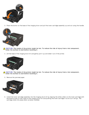 Page 613.  Press  the button on the base  of the imaging  drum and  pull the toner cartridge assembly up  and  out using  the handle.
4 .  Lift the base  of the imaging  drum kit  and  gently  pull it  up  and  slide it  out of the printer.
5 .  Remove the jammed  paper.
6 .  Install the toner cartridge assembly into the imaging  drum kit  by aligning  the white rollers on the toner cartridge with
the white arrows on the tracks of the imaging  drum kit  and  pushing  the toner cartridge in as far as it  will...