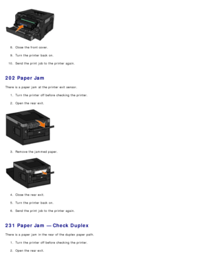 Page 648.  Close  the front cover.
9 .  Turn the printer back  on.
10 . Send the print  job to  the printer again.
202 Paper Jam
There is a  paper jam  at the printer exit  sensor.
1.  Turn the printer off before checking the printer.
2 .  Open the rear exit.
3 .  Remove the jammed  paper.
4 .  Close  the rear exit.
5 .  Turn the printer back  on.
6 .  Send the print  job to  the printer again.
231 Paper Jam — Check Duplex
There is a  paper jam  in the rear of the duplex  paper path.
1.  Turn the printer off...