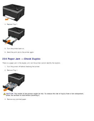 Page 664.  Replace Tray 1.
5 .  Turn the printer back  on.
6 .  Send the print  job to  the printer again.
234 Paper Jam — Check Duplex
There is a  paper jam  in the duplex  unit, but the printer cannot identify the location.
1.  Turn the printer off before checking the printer.
2 .  Remove Tray 1.
3 .  Remove any jammed  paper.
CAUTION: The  inside  of  the printer might  be  hot. To reduce the risk  of  injury from a  hot  component,
allow  the surface to cool before touching it.
 