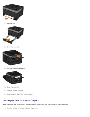 Page 674.  Replace Tray 1.
5 .  Open the rear exit.
6 .  Remove any jammed  paper.
7 .  Close  the rear exit.
8 .  Turn the printer back  on.
9 .  Send the print  job to  the printer again.
235 Paper Jam — Check Duplex
There is a  paper jam  at the output bin  because  the paper used was  too  narrow  for the duplex  unit.
1.  Turn the printer off before checking the printer.
 