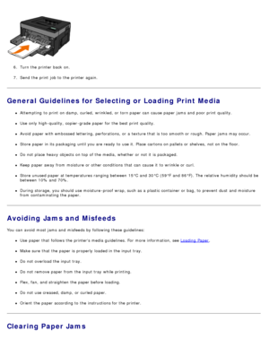 Page 716.  Turn the printer back  on.
7 .  Send the print  job to  the printer again.
General Guidelines for Selecting or Loading Print Media
Attempting  to  print  on damp,  curled,  wrinkled,  or torn paper can  cause paper jams  and  poor  print  quality.
Use  only  high-quality,  copier-grade paper for the best print  quality.
Avoid  paper with embossed lettering, perforations,  or a  texture that  is too  smooth or rough. Paper  jams  may occur.
Store paper in its  packaging  until you are ready  to  use...