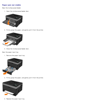 Page 73Paper jam not visible
Near the multipurpose feeder1.  Open the multipurpose feeder  door.
2 .  Firmly  grasp the paper, and  gently  pull it  from  the printer.
3 .  Close  the multipurpose feeder  door.
Near the paper input tray 1.  Remove the paper input tray.
2 .  Firmly  grasp the paper, and  gently  pull it  from  the printer.
3 .  Replace the paper input tray.
 