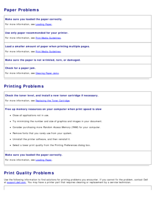 Page 75Paper Problems
Make sure  you loaded the paper correctly.
For  more  information, see Loading  Paper.
Use only  paper recommended for your  printer.
For  more  information, see Print Media  Guidelines.
Load a smaller  amount of paper when printing multiple pages.
For  more  information, see Print Media  Guidelines.
Make sure  the paper is  not  wrinkled, torn,  or damaged.
Check for a paper jam.
For  more  information, see Clearing Paper  Jams.
Printing Problems
Check the toner  level,  and  install a...