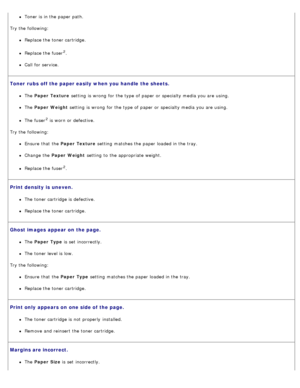 Page 78Toner is in the paper path.
Try the following:
Replace the toner cartridge.
Replace the fuser2.
Call  for service.
Toner  rubs off the paper easily when you handle the sheets.
The   Paper  Texture  setting  is wrong  for the type of paper or specialty media you are using.
The  Paper  Weight  setting  is wrong  for the type of paper or specialty media you are using.
The  fuser2 is worn or defective.
Try the following:
Ensure  that  the Paper  Texture  setting  matches the paper loaded in the tray.
Change...