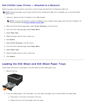 Page 84Dell 2330dn Laser Printer — Attached to a Network
Setting  the paper size and  type for the printer is done through the Dell Printer  Configuration  Web Tool.
NOTE: Configuring paper trays through the Dell Printer  Configuration  Web Tool  is available  only  on the Dell 2330dn
Laser Printer.
1 .  Type  your  network printers IP  address in your  Web browser.
NOTE: If you do not know your  printers IP  address,  print  a  network setup  page, which lists the IP  address.  For
more  information  see...