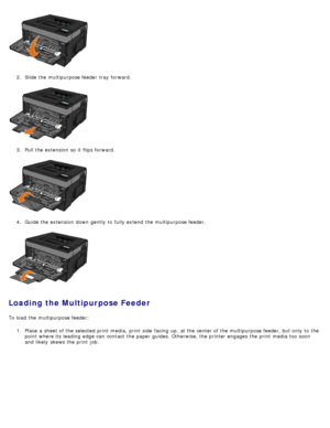 Page 882.  Slide the multipurpose feeder  tray  forward.
3 .  Pull the extension  so it  flips forward.
4 .  Guide the extension  down  gently  to  fully extend  the multipurpose feeder.
Loading the Multipurpose Feeder
To load  the multipurpose feeder:
1.  Place  a  sheet of the selected print  media,  print  side  facing  up, at the center of the multipurpose feeder, but only  to  the
point  where its  leading edge  can  contact  the paper guides. Otherwise, the printer engages  the print  media too  soon
and...