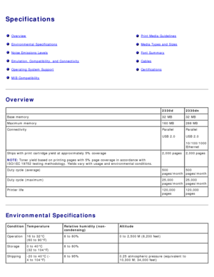 Page 92Specifications
OverviewPrint Media  Guidelines
Environmental  SpecificationsMedia  Types  and  Sizes
Noise Emissions LevelsFont Summary
Emulation, Compatibility, and  ConnectivityCables
Operating System  SupportCertifications
MIB Compatibility 
Overview
Environmental Specifications
 2330d 2330dn
Base  memory 32  MB 32  MB
Maximum memory 160 MB 288 MB
Connectivity Parallel
USB  2.0Parallel
USB  2.0
10/100/1000
Ethernet
Ships with print  cartridge yield  at approximately  5% coverage
NOTE:
 Toner

 yield...