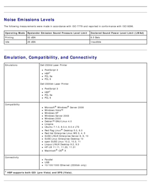 Page 93Noise Emissions Levels
The  following measurements were  made in accordance with ISO 7779 and  reported in conformance with ISO 9296.
Emulation, Compatibility, and Connectivity
Operating  Mode Bystander Emission  Sound  Pressure Level Limit Declared Sound  Power Level Limit  (LWAd)
Printing52  dBA 6.5 Bels
Idle 26  dBA Inaudible
1 HBP supports  both GDI  (pre-Vista)  and XPS (Vista).
Emulations
Dell 2330d Laser Printer
PostScript 3
HBP1
PCL  5e
PCL  6
Dell 2330dn Laser Printer
PostScript 3
HBP1
PCL  5e...