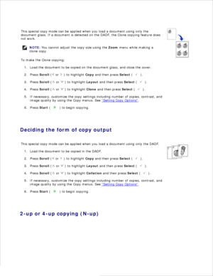 Page 108This special copy mode can be applied when you load a document using only the
document glass.  If a document is detected on the  DADF, the Clone copying feature does
not work.
NOTE: You cannot adjust the copy size using the  Zoom menu while making a
clone copy.
To make the Clone copying:Load the document to be copied on the document glass, and close the cover.
1.
Press  Scroll  (
 or 
 ) to highlight  Copy and then press  Select (
 ).
2.
Press  Scroll  (
 or 
 ) to highlight  Layout and then press...