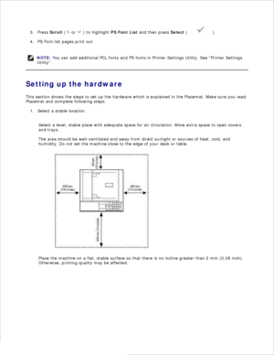 Page 122.Press  Scroll  (
 or 
 ) to highlight  PS Font List and then press  Select (
 ).
3.
PS Font list pages print out.
4.
NOTE: You can add additional PCL fonts and PS fonts in Printer Settings Utility. See Printer Settings
Utility  .
Setting up the hardware
This section shows the steps to set up the hardware which is explained in the Placemat. Make sure you read
Placemat and complete following steps.
Select a stable location.
1.
Select a level, stable place with adequate space for air circulation. Allow...