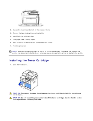 Page 13Unpack the machine and check all the enclosed items.
2.
Remove the tape holding the machine tightly.
3.
Install both the print cartridge.
4.
Load paper. See Loading Paper  .
5.
Make sure that all the cables are connected to the printer.
6.
Turn the printer on.
7.
NOTE: When you move the printer, do not tilt or turn it upside down. Otherwise, the inside of the
printer may be contaminated by toner, which can cause damage to the printer or bad printing quality.
Installing the Toner CartridgeOpen the front...