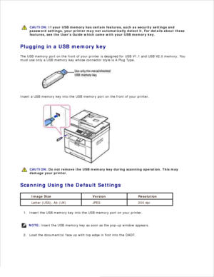 Page 121CAUTION: If your USB memory has certain features, such as security settings and
password settings,  your printer may not automatically detect it. For details about these
features, see the Users Guide which came with your USB memory key.
Plugging in a USB memory key
The USB memory port on the front of your printer is designed for USB V1.1 and USB V2.0 memory. You
must use only a USB memory key whose connector style is A Plug Type.
Insert a USB memory key into the USB memory port on the front of your...