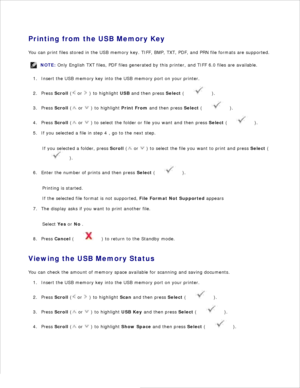 Page 1257.
Printing from the USB Memory Key
You can print files stored in the USB memory key. TIFF, BMP, TXT, PDF, and PRN file formats are supported.
NOTE: Only English TXT files, PDF files generated by this printer, and TIFF 6.0 files are available.
Insert the USB memory key into the USB memory port on your printer.
1.
Press  Scroll  (
 or 
 ) to highlight  USB and then press  Select (
 ).
2.
Press  Scroll  (
 or 
 ) to highlight  Print From and then press  Select (
 ).
3.
Press  Scroll  (
 or 
 ) to select...