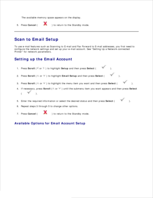 Page 1264.The available memory space appears on the display.
Press  Cancel  (
 ) to return to the Standby mode.
5.
Scan to Email Setup
To use e-mail features such as Scanning to E-mail and Fax Forward to E-mail addresses, you first need to
configure the network settings and set up your e-mail account. See Setting Up a Network-connected
Printer  for network parameters.
Setting up the Email Account
Press  Scroll  (
 or 
 ) to highlight  Setup and then press  Select (
 ).
1.
Press  Scroll  (
 or 
 ) to highlight...